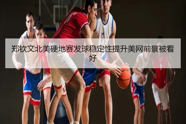 郑钦文北美硬地赛发球稳定性提升美网前景被看好