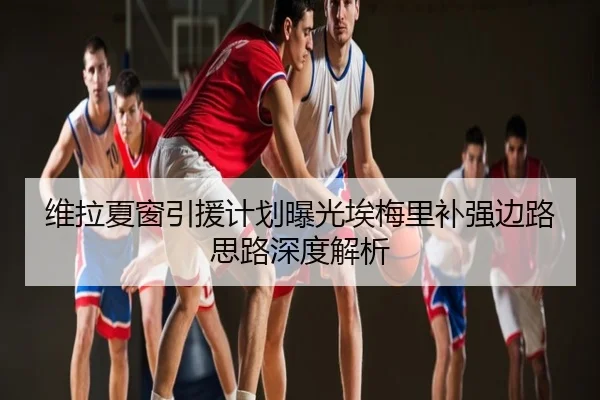 维拉夏窗引援计划曝光埃梅里补强边路思路深度解析