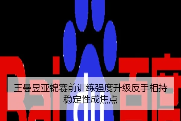 王曼昱亚锦赛前训练强度升级反手相持稳定性成焦点