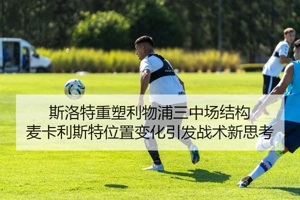 斯洛特重塑利物浦三中场结构 麦卡利斯特位置变化引发战术新思考