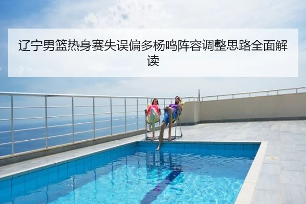 辽宁男篮热身赛失误偏多杨鸣阵容调整思路全面解读