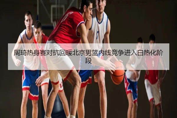 周琦热身赛对抗回暖北京男篮内线竞争进入白热化阶段